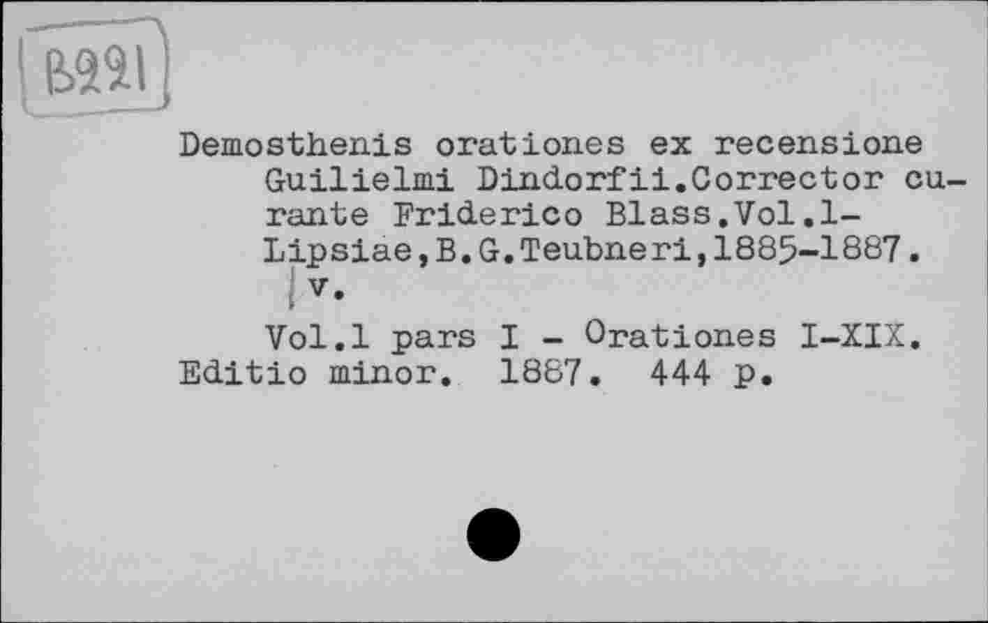 ﻿Demosthenis oration.es ex recensions Guilielmi Dindorfii.Corrector eu rante Friderico Blass.Vol.1-Lipsiae, B. G. Teubneri,1885-1887.
V.
Vol.l pars I - Orationes I-XIX. Editio minor. 1887. 444 p.